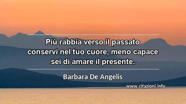“Più rabbia verso il passato conservi nel tuo cuore, meno capace sei di amare il presente.”