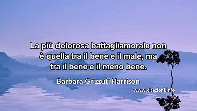 “La più dolorosa battagliamorale non è quella tra il bene e il male, ma tra il bene e il meno bene.”