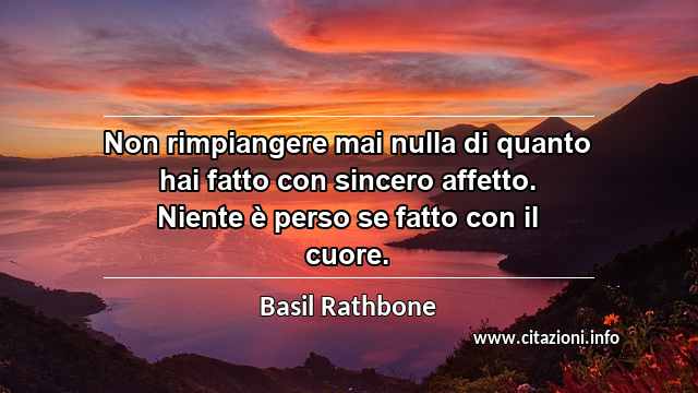 “Non rimpiangere mai nulla di quanto hai fatto con sincero affetto. Niente è perso se fatto con il cuore.”