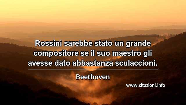 “Rossini sarebbe stato un grande compositore se il suo maestro gli avesse dato abbastanza sculaccioni.”
