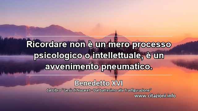 “Ricordare non è un mero processo psicologico o intellettuale, è un avvenimento pneumatico.”