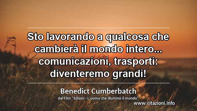 “Sto lavorando a qualcosa che cambierà il mondo intero... comunicazioni, trasporti: diventeremo grandi!”