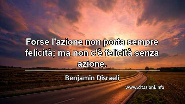 “Forse l'azione non porta sempre felicità; ma non c'è felicità senza azione.”