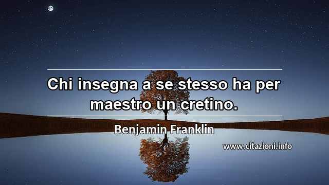 “Chi insegna a se stesso ha per maestro un cretino.”