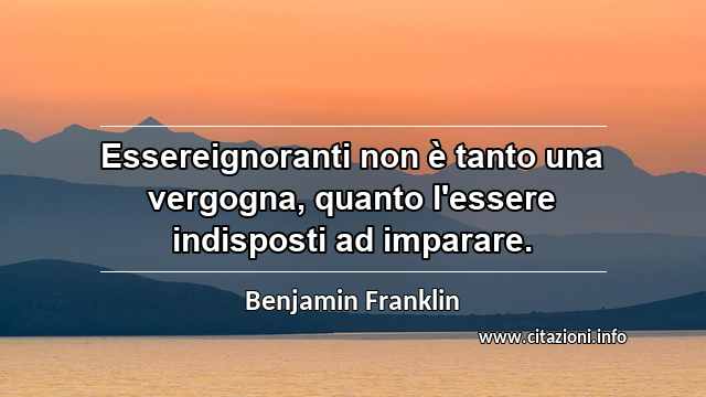 “Essereignoranti non è tanto una vergogna, quanto l'essere indisposti ad imparare.”
