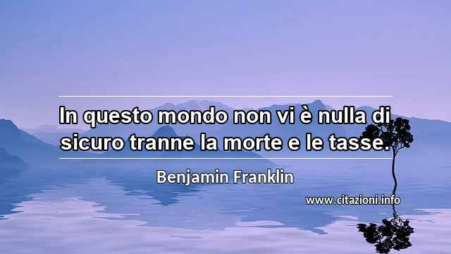 “In questo mondo non vi è nulla di sicuro tranne la morte e le tasse.”