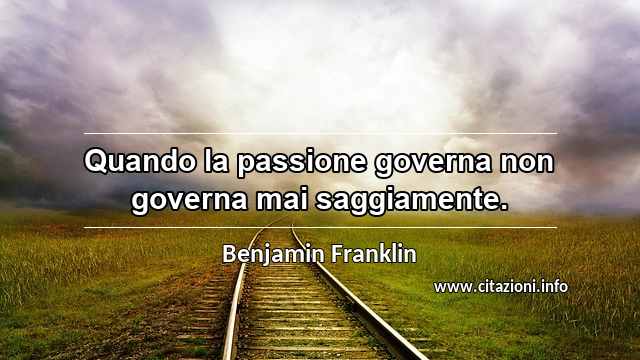 “Quando la passione governa non governa mai saggiamente.”