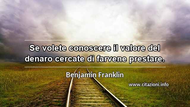 “Se volete conoscere il valore del denaro cercate di farvene prestare.”