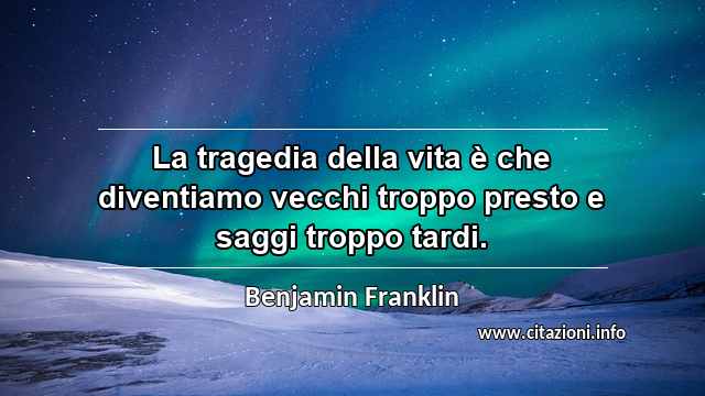 “La tragedia della vita è che diventiamo vecchi troppo presto e saggi troppo tardi.”