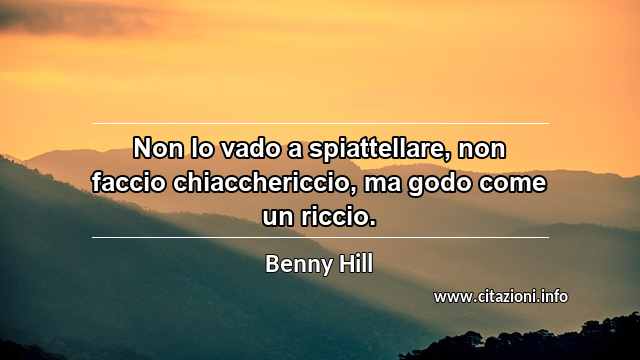 “Non lo vado a spiattellare, non faccio chiacchericcio, ma godo come un riccio.”
