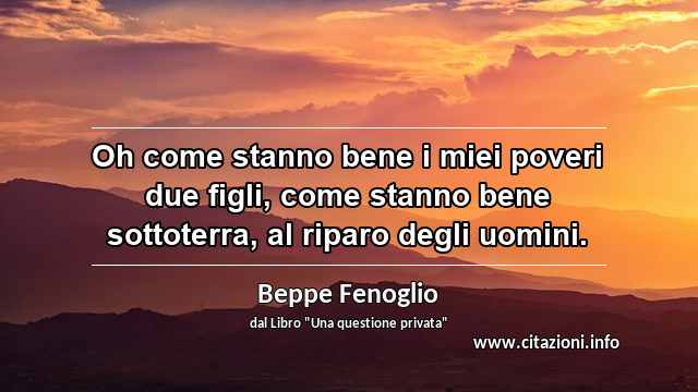 “Oh come stanno bene i miei poveri due figli, come stanno bene sottoterra, al riparo degli uomini.”