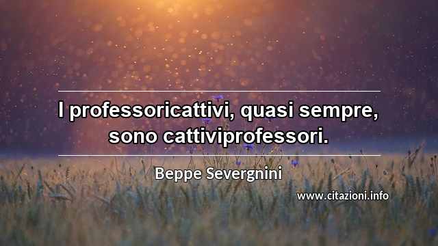 “I professoricattivi, quasi sempre, sono cattiviprofessori.”