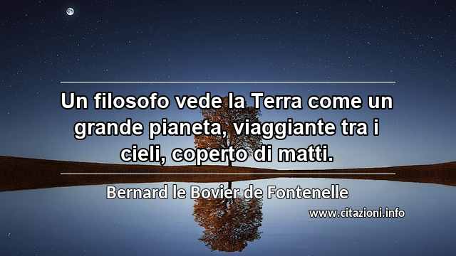 “Un filosofo vede la Terra come un grande pianeta, viaggiante tra i cieli, coperto di matti.”