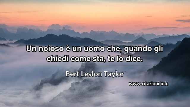“Un noioso è un uomo che, quando gli chiedi come sta, te lo dice.”