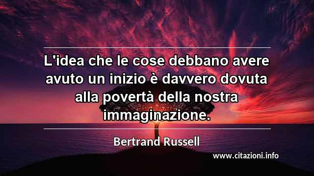 “L'idea che le cose debbano avere avuto un inizio è davvero dovuta alla povertà della nostra immaginazione.”
