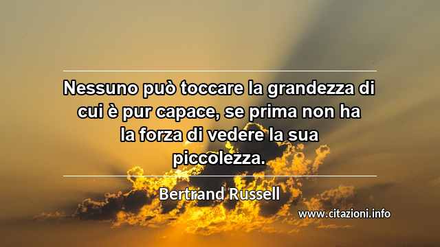 “Nessuno può toccare la grandezza di cui è pur capace, se prima non ha la forza di vedere la sua piccolezza.”