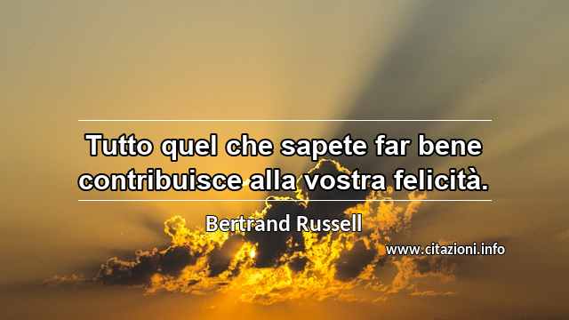 “Tutto quel che sapete far bene contribuisce alla vostra felicità.”