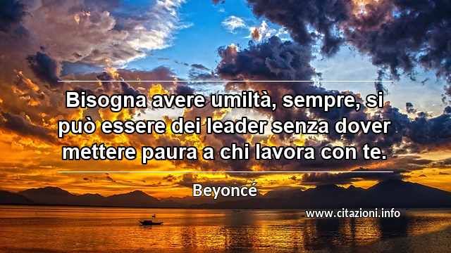 “Bisogna avere umiltà, sempre, si può essere dei leader senza dover mettere paura a chi lavora con te.”