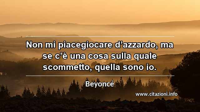 “Non mi piacegiocare d’azzardo, ma se c’è una cosa sulla quale scommetto, quella sono io.”