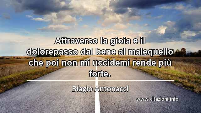 “Attraverso la gioia e il dolorepasso dal bene al malequello che poi non mi uccidemi rende più forte.”