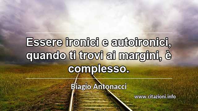 “Essere ironici e autoironici, quando ti trovi ai margini, è complesso.”