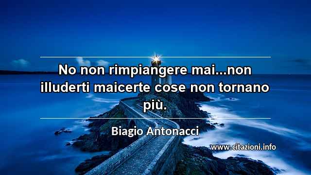 “No non rimpiangere mai...non illuderti maicerte cose non tornano più.”