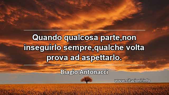 “Quando qualcosa parte,non inseguirlo sempre,qualche volta prova ad aspettarlo.”