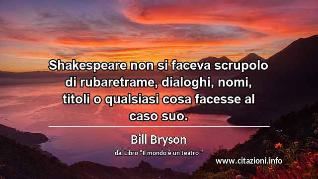 “Shakespeare non si faceva scrupolo di rubaretrame, dialoghi, nomi, titoli o qualsiasi cosa facesse al caso suo.”