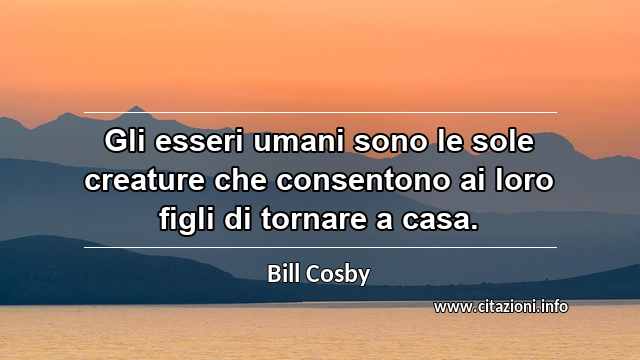 “Gli esseri umani sono le sole creature che consentono ai loro figli di tornare a casa.”