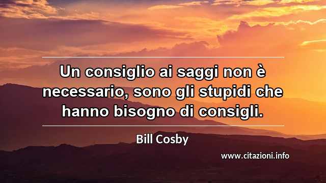 “Un consiglio ai saggi non è necessario, sono gli stupidi che hanno bisogno di consigli.”