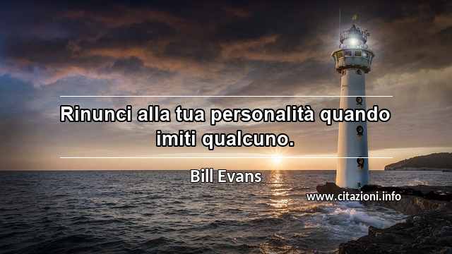 “Rinunci alla tua personalità quando imiti qualcuno.”