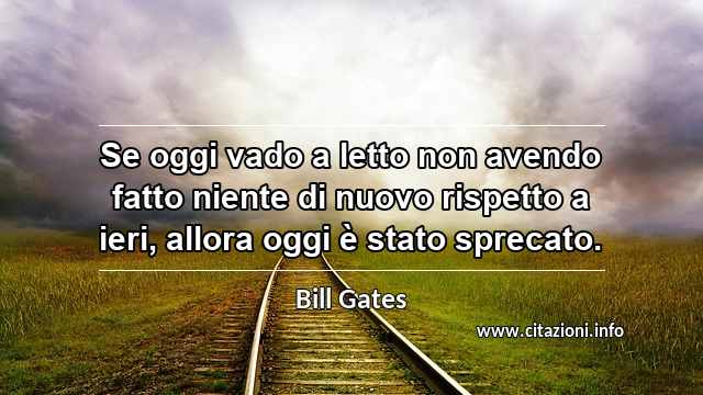 “Se oggi vado a letto non avendo fatto niente di nuovo rispetto a ieri, allora oggi è stato sprecato.”