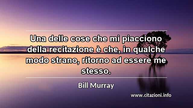 “Una delle cose che mi piacciono della recitazione è che, in qualche modo strano, ritorno ad essere me stesso.”