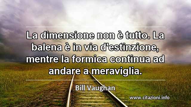 “La dimensione non è tutto. La balena è in via d'estinzione, mentre la formica continua ad andare a meraviglia.”