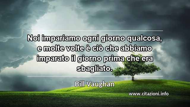 “Noi impariamo ogni giorno qualcosa, e molte volte è ciò che abbiamo imparato il giorno prima che era sbagliato.”