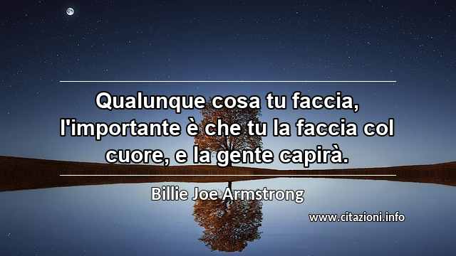 “Qualunque cosa tu faccia, l'importante è che tu la faccia col cuore, e la gente capirà.”