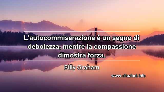 “L'autocommiserazione è un segno di debolezza, mentre la compassione dimostra forza.”