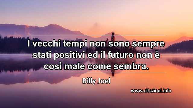 “I vecchi tempi non sono sempre stati positivi ed il futuro non è così male come sembra.”