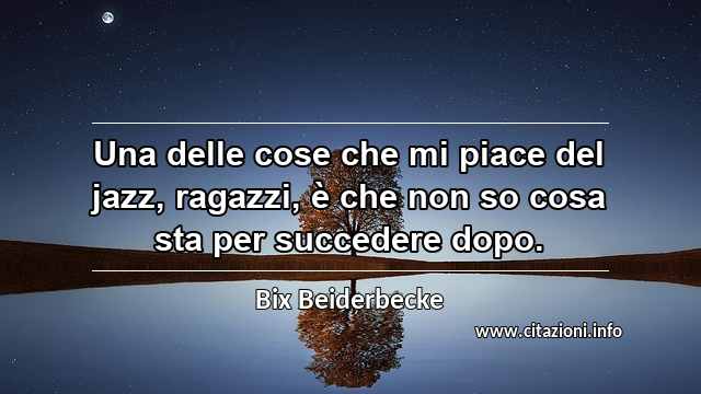 “Una delle cose che mi piace del jazz, ragazzi, è che non so cosa sta per succedere dopo.”