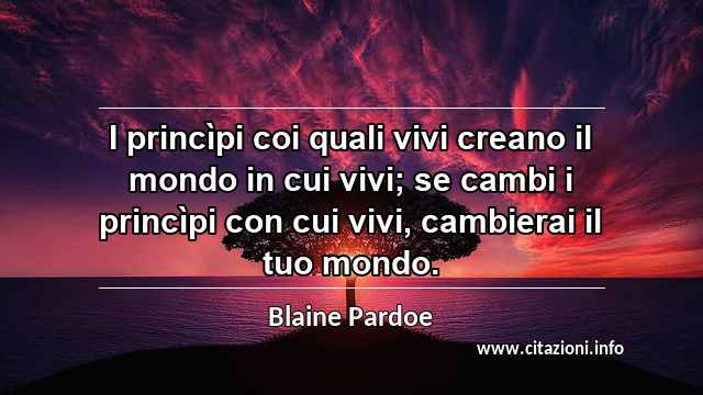 “I princìpi coi quali vivi creano il mondo in cui vivi; se cambi i princìpi con cui vivi, cambierai il tuo mondo.”