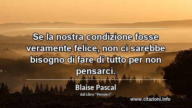 “Se la nostra condizione fosse veramente felice, non ci sarebbe bisogno di fare di tutto per non pensarci.”