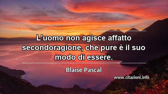 “L'uomo non agisce affatto secondoragione, che pure è il suo modo di essere.”