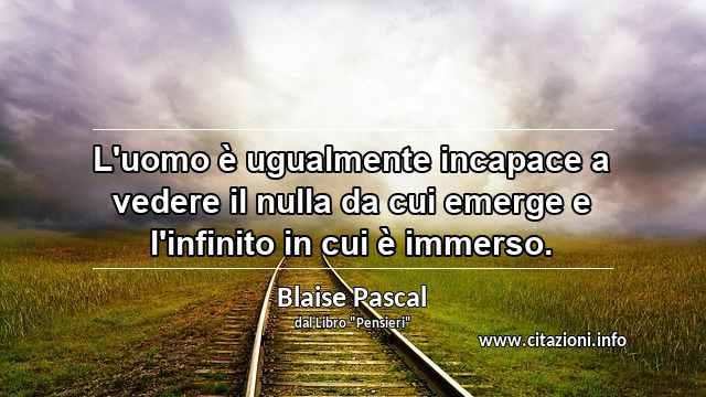 “L'uomo è ugualmente incapace a vedere il nulla da cui emerge e l'infinito in cui è immerso.”