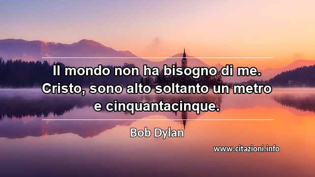 “Il mondo non ha bisogno di me. Cristo, sono alto soltanto un metro e cinquantacinque.”
