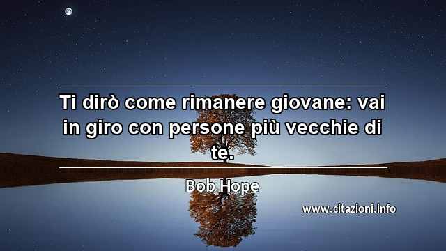 “Ti dirò come rimanere giovane: vai in giro con persone più vecchie di te.”