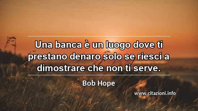 “Una banca è un luogo dove ti prestano denaro solo se riesci a dimostrare che non ti serve.”