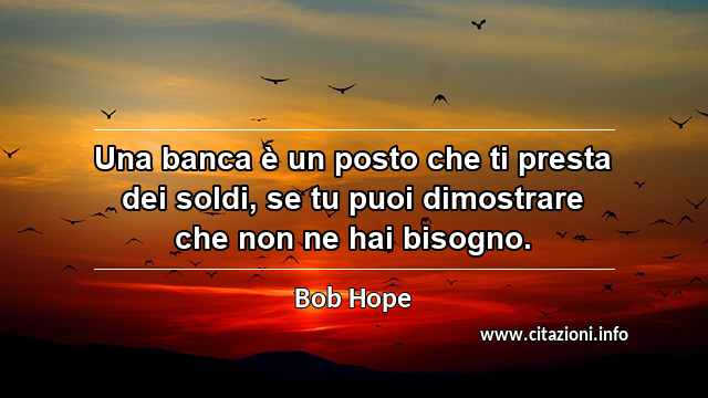 “Una banca è un posto che ti presta dei soldi, se tu puoi dimostrare che non ne hai bisogno.”