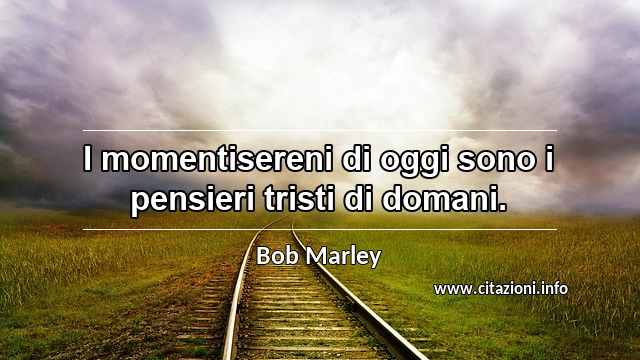 “I momentisereni di oggi sono i pensieri tristi di domani.”