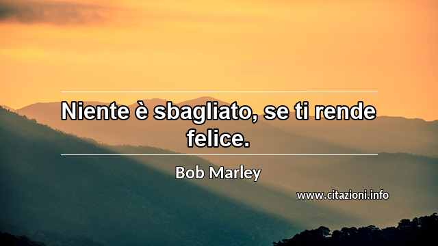 “Niente è sbagliato, se ti rende felice.”