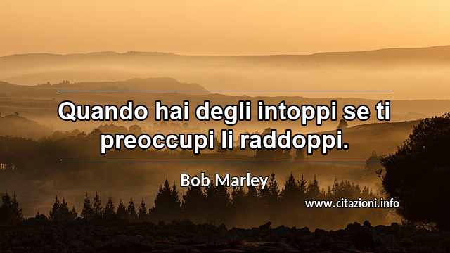“Quando hai degli intoppi se ti preoccupi li raddoppi.”